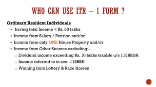 WHO CAN USE ITR – 1 FORM ?
Ordinary Resident Individuals
▪ having total Income < Rs. 50 lakhs
▪ Income from Salary / Pension and/or
▪ Income from only ONE House Property and/or
▪ Income from Other Sources excluding:-
o Dividend income exceeding Rs. 10 lakhs taxable u/s 115BBDA
o Income referred to in sec- 115BBE
o Winning from Lottery & Race Horses
4
 