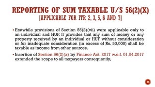 REPORTING OF SUM TAXABLE U/S 56(2)(X)
[APPLICABLE FOR ITR 2, 3, 5, 6 AND 7]
▪ Erstwhile provisions of Section 56(2)(vii) were applicable only to
an individual and HUF. It provides that any sum of money or any
property received by an individual or HUF without consideration
or for inadequate consideration (in excess of Rs. 50,000) shall be
taxable as income from other sources.
▪ Insertion of Section 56(2)(x) by Finance Act, 2017 w.e.f. 01.04.2017
extended the scope to all taxpayers consequently,
40
 