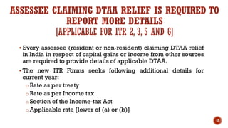 ASSESSEE CLAIMING DTAA RELIEF IS REQUIRED TO
REPORT MORE DETAILS
[APPLICABLE FOR ITR 2, 3, 5 AND 6]
▪ Every assessee (resident or non-resident) claiming DTAA relief
in India in respect of capital gains or income from other sources
are required to provide details of applicable DTAA.
▪ The new ITR Forms seeks following additional details for
current year:
o Rate as per treaty
o Rate as per Income tax
o Section of the Income-tax Act
o Applicable rate [lower of (a) or (b)]
42
 