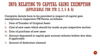 INFO. RELATING TO CAPITAL GAINS EXEMPTION
(APPLICABLE FOR ITR 2, 3, 5 & 6)
Complete details have to be provided in respect of capital gain
exemptions in respective ITR Forms, as follows:
I. Date of Transfer of Original Asset
II. Cost of new asset which should be made as per respective section
III. Date of purchase of new asset
IV. Amount deposited in capital gain account scheme before due date,
if applicable
V. Amount of deduction claimed
45
 