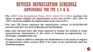 REVISED DEPRECIATION SCHEDULE
(APPLICABLE FOR ITR 3, 5 & 6)
▪ The CBDT vide Amendment Rules, 2016, dated 07-11-2016 clarified that
block of assets eligible for depreciation at the rate of 50%, 60%, 80% or
100% would be eligible for depreciation at the rate of 40%.
▪ The new ITR Forms replaced the depreciation column of 50/60/80/100
percent with 40% for Plant & Machinery and Building.
▪ Also, new columns have also been inserted to enable the entities to claim
proportionate depreciation in the event of business re-organisation, i.e.,
demerger, amalgamation, etc.
▪ Further, a field is added to disclose the disallowance to be made in respect
of depreciation under section 38(2) if an asset is not exclusively used for
business purpose.
49
 
