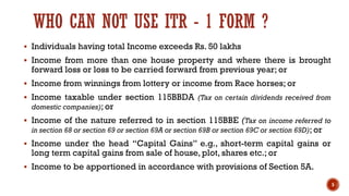 WHO CAN NOT USE ITR - 1 FORM ?
▪ Individuals having total Income exceeds Rs. 50 lakhs
▪ Income from more than one house property and where there is brought
forward loss or loss to be carried forward from previous year; or
▪ Income from winnings from lottery or income from Race horses; or
▪ Income taxable under section 115BBDA (Tax on certain dividends received from
domestic companies); or
▪ Income of the nature referred to in section 115BBE (Tax on income referred to
in section 68 or section 69 or section 69A or section 69B or section 69C or section 69D); or
▪ Income under the head “Capital Gains” e.g., short-term capital gains or
long term capital gains from sale of house, plot, shares etc.; or
▪ Income to be apportioned in accordance with provisions of Section 5A.
5
 