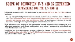 SCOPE OF DEDUCTION U/S 43B IS EXTENDED
(APPLICABLE FOR ITR 3, 5 AND 6)
▪ The scope of deduction u/s 43B is extended by the Finance Act, 2017, w.e.f. 01.04.2018 which
includes:
“as any sum payable by the assessee as interest on any loan or advances from a scheduled
bank [or a co-operative bank other than a primary agricultural credit society or a primary co-
operative agricultural and rural development bank] in accordance with the terms and
conditions of the agreement governing such loan or advances, or”
▪ Now, the deduction is allowed to the assessee for interest payment to the co-operative bank
other than a primary agricultural credit society or a primary co-operative agricultural and
rural development bank also.
▪ Therefore, this particular payment is added to both the clauses “if debited but disallowable”
and “disallowed but allowable” in Part A- OI (Other Information) and the assessee have to fill
the column whichever is applicable to him.
54
 