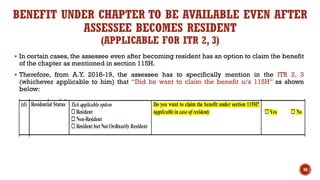 BENEFIT UNDER CHAPTER TO BE AVAILABLE EVEN AFTER
ASSESSEE BECOMES RESIDENT
(APPLICABLE FOR ITR 2, 3)
▪ In certain cases, the assessee even after becoming resident has an option to claim the benefit
of the chapter as mentioned in section 115H.
▪ Therefore, from A.Y. 2018-19, the assessee has to specifically mention in the ITR 2, 3
(whichever applicable to him) that “Did he want to claim the benefit u/s 115H” as shown
below:
58
 