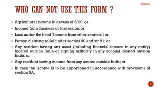 WHO CAN NOT USE THIS FORM ?
▪ Agricultural income in excess of 5000; or
▪ Income from Business or Profession; or
▪ Loss under the head ‘Income from other sources’; or
▪ Person claiming relief under section 90 and/or 91; or
▪ Any resident having any asset (including financial interest in any entity)
located outside India or signing authority in any account located outside
India; or
▪ Any resident having income from any source outside India; or
▪ In case the income is to be apportioned in accordance with provisions of
section 5A.
Contd..
6
 