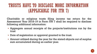Charitable or religious trusts filing income tax return for the
Assessment Year 2018-19 in Form ITR 7 shall be required to disclose
following additional information:
▪ Aggregate annual receipts of the projects/institutions run by the
trust
▪ Date of registration or approval granted to the trust.
▪ Amount utilized during the year for the stated objects out of surplus
sum accumulated during an earlier year.
65
TRUSTS HAVE TO DISCLOSE MORE INFORMATION
(APPLICABLE FOR ITR 7)
 