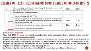 DETAILS OF FRESH REGISTRATION UPON CHANGE OF OBJECTS [ITR 7]
New details required
W.e.f A.Y. 2018-19, some new details regarding the fresh registration due to change in the objects/
activities during the year are required.
A new clause (ab) has been inserted in Section 12A(1) by the Finance Act, 2017, w.e.f. 1-4-2018 to
provide that where a charitable institution has been granted registration and, subsequently, it has
adopted or undertaken modification of the objects which do not conform to the conditions of
registration, it shall be required to take fresh registration.
And, that is why the new particulars related to fresh registration are added in this clause. 67
 