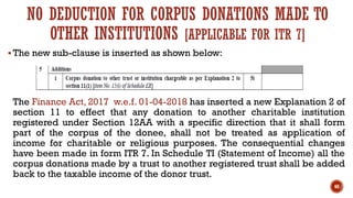 NO DEDUCTION FOR CORPUS DONATIONS MADE TO
OTHER INSTITUTIONS [APPLICABLE FOR ITR 7]
▪ The new sub-clause is inserted as shown below:
The Finance Act, 2017 w.e.f. 01-04-2018 has inserted a new Explanation 2 of
section 11 to effect that any donation to another charitable institution
registered under Section 12AA with a specific direction that it shall form
part of the corpus of the donee, shall not be treated as application of
income for charitable or religious purposes. The consequential changes
have been made in form ITR 7. In Schedule TI (Statement of Income) all the
corpus donations made by a trust to another registered trust shall be added
back to the taxable income of the donor trust.
68
 