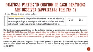 ▪ A new Clause is inserted as under:
Earlier there was no restriction on the political parties to receive the cash donations. However,
w.e.f A.Y. 2018-19, Section 13A puts a restriction on political parties against receiving the cash
donations in excess of Rs. 2,000. A political party will lose its tax exemption if donation
exceeding Rs. 2,000 is received other than by an account payee cheque, draft, ECS or electoral
bonds.
Therefore, the new ITR 7 requires the political parties to provide a declaration by selecting the
'Yes' or 'No' check-box to confirm whether it has received any cash donation in excess
of Rs. 2,000.
71
POLITICAL PARTIES TO CONFIRM IF CASH DONATIONS
ARE RECEIVED (APPLICABLE FOR ITR 7)
 
