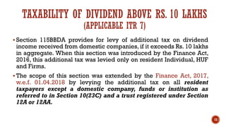 TAXABILITY OF DIVIDEND ABOVE RS. 10 LAKHS
(APPLICABLE ITR 7)
▪ Section 115BBDA provides for levy of additional tax on dividend
income received from domestic companies, if it exceeds Rs. 10 lakhs
in aggregate. When this section was introduced by the Finance Act,
2016, this additional tax was levied only on resident Individual, HUF
and Firms.
▪ The scope of this section was extended by the Finance Act, 2017,
w.e.f. 01.04.2018 by levying the additional tax on all resident
taxpayers except a domestic company, funds or institution as
referred to in Section 10(23C) and a trust registered under Section
12A or 12AA.
73
 