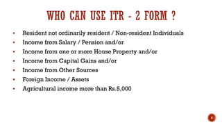 WHO CAN USE ITR - 2 FORM ?
▪ Resident not ordinarily resident / Non-resident Individuals
▪ Income from Salary / Pension and/or
▪ Income from one or more House Property and/or
▪ Income from Capital Gains and/or
▪ Income from Other Sources
▪ Foreign Income / Assets
▪ Agricultural income more than Rs.5,000
8
 