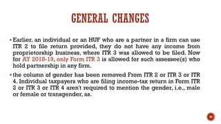 GENERAL CHANGES
▪ Earlier, an individual or an HUF who are a partner in a firm can use
ITR 2 to file return provided, they do not have any income from
proprietorship business, where ITR 3 was allowed to be filed. Now
for AY 2018-19, only Form ITR 3 is allowed for such assessee(s) who
hold partnership in any firm.
▪ the column of gender has been removed From ITR 2 or ITR 3 or ITR
4. Individual taxpayers who are filing income-tax return in Form ITR
2 or ITR 3 or ITR 4 aren't required to mention the gender, i.e., male
or female or transgender, as.
81
 