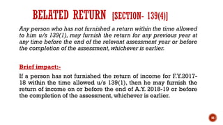 Any person who has not furnished a return within the time allowed
to him u/s 139(1), may furnish the return for any previous year at
any time before the end of the relevant assessment year or before
the completion of the assessment,whichever is earlier.
Brief impact:-
If a person has not furnished the return of income for F.Y.2017-
18 within the time allowed u/s 139(1), then he may furnish the
return of income on or before the end of A.Y. 2018-19 or before
the completion of the assessment, whichever is earlier.
88
BELATED RETURN [SECTION- 139(4)]
 