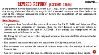 If any person, having furnished a return u/s- 139(1) or (4), discovers any omission or
any wrong statement therein, he may furnish a revised return at any time before the
end of the relevant assessment year or before the completion of the assessment,
whichever is earlier.
Brief impact:-
• If a person has furnished the return of income for F.Y.2017-18, and later on, if he
discovers any omission or mistake, then he may furnish a revised return of
income on or before the end of A.Y.2018-19 or before the completion of the
assessment, whichever is earlier.
• On filing the revised return, the original return of income shall be deemed to be
withdrawn.
• The revised return for the belated return u/s 139(4) can now be filed.
• The assessee can revise his return of income even after the receipt of refund of
Income tax.
• A return can be revised for any no. of times within the prescribed time limits.
89
CONTD….
REVISED RETURN [SECTION- 139(5)]
 