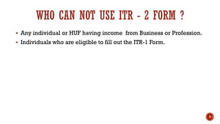 WHO CAN NOT USE ITR - 2 FORM ?
▪ Any individual or HUF having income from Business or Profession.
▪ Individuals who are eligible to fill out the ITR-1 Form.
9
 