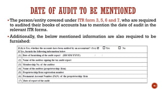 DATE OF AUDIT TO BE MENTIONED
▪ The person/entity covered under ITR form 3, 5, 6 and 7, who are required
to audited their books of accounts has to mention the date of audit in the
relevant ITR forms.
▪ Additionally, the below mentioned information are also required to be
furnished:
91
 