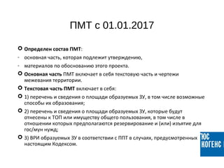 ПМТ с 01.01.2017
 Определен состав ПМТ:
- основная часть, которая подлежит утверждению,
- материалов по обоснованию этого проекта.
 Основная часть ПМТ включает в себя текстовую часть и чертежи
межевания территории.
 Текстовая часть ПМТ включает в себя:
 1) перечень и сведения о площади образуемых ЗУ, в том числе возможные
способы их образования;
 2) перечень и сведения о площади образуемых ЗУ, которые будут
отнесены к ТОП или имуществу общего пользования, в том числе в
отношении которых предполагаются резервирование и (или) изъятие для
гос/мун нужд;
 3) ВРИ образуемых ЗУ в соответствии с ППТ в случаях, предусмотренных
настоящим Кодексом.
 