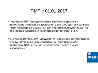 ПМТ с 01.01.2017
• Подготовка ПМТ осуществляется с учетом материалов и
результатов инженерных изысканий в случаях, если выполнение
таких инженерных изысканий для подготовки документации по
планировке территории требуется в соответствии с ГрК.
• В целях подготовки ПМТ допускается использование материалов
и результатов инженерных изысканий, полученных для
подготовки ППТ, в течение не более чем 5 лет со дня их
выполнения.
 