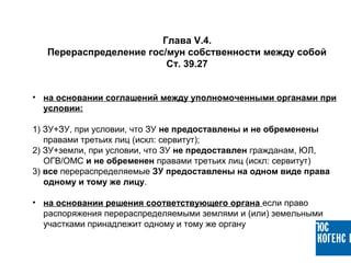 • на основании соглашений между уполномоченными органами при
условии:
1) ЗУ+ЗУ, при условии, что ЗУ не предоставлены и не обременены
правами третьих лиц (искл: сервитут);
2) ЗУ+земли, при условии, что ЗУ не предоставлен гражданам, ЮЛ,
ОГВ/ОМС и не обременен правами третьих лиц (искл: сервитут)
3) все перераспределяемые ЗУ предоставлены на одном виде права
одному и тому же лицу.
• на основании решения соответствующего органа если право
распоряжения перераспределяемыми землями и (или) земельными
участками принадлежит одному и тому же органу
Глава V.4.
Перераспределение гос/мун собственности между собой
Ст. 39.27
 