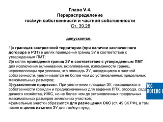 допускается:
1)в границах застроенной территории (при наличии заключенного
договора о РЗТ) в целях приведения границ ЗУ в соответствие с
утвержденным ПМТ;
2)в целях приведения границ ЗУ в соответствие с утвержденным ПМТ
для исключения вклинивания, вкрапливания, изломанности границ,
чересполосицы при условии, что площадь ЗУ, находящихся в частной
собственности, увеличивается не более чем до установленных предельных
максимальных размеров;
3)«узаконение прирезок». При увеличении площади ЗУ, находящихся в
собственности граждан и предназначенных для ведения ЛПХ, огорода, сада,
дачного хозяйства, ИЖС, но не более чем до установленных предельных
максимальных размеров земельных участков;
4)земельные участки образуются для размещения ОКС (ст. 49 ЗК РФ), в том
числе в целях изъятия ЗУ для гос/мун нужд.
Глава V.4.
Перераспределение
гос/мун собственности и частной собственности
Ст. 39.28
 