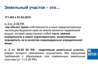 171-ФЗ с 01.03.2015
п. 3 ст. 6 ЗК РФ 
-как объект права собственности и иных предусмотренных 
настоящим Кодексом прав на землю является недвижимой 
вещью, которая представляет собой часть земной
поверхности и имеет характеристики, позволяющие
определить ее в качестве индивидуально определенной
вещи.
п. 2 ст. 39.20 ЗК РФ:    неделимый земельный участок.. 
раздел  которого  невозможно  осуществить  без  нарушений 
требований  к  образуемым  или  измененным  земельным 
участкам (ст. 11.9 ЗК РФ) 
Земельный участок – это…
 