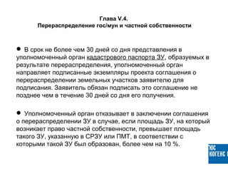  В срок не более чем 30 дней со дня представления в
уполномоченный орган кадастрового паспорта ЗУ, образуемых в
результате перераспределения, уполномоченный орган
направляет подписанные экземпляры проекта соглашения о
перераспределении земельных участков заявителю для
подписания. Заявитель обязан подписать это соглашение не
позднее чем в течение 30 дней со дня его получения.
 Уполномоченный орган отказывает в заключении соглашения
о перераспределении ЗУ в случае, если площадь ЗУ, на который
возникает право частной собственности, превышает площадь
такого ЗУ, указанную в СРЗУ или ПМТ, в соответствии с
которыми такой ЗУ был образован, более чем на 10 %.
Глава V.4.
Перераспределение гос/мун и частной собственности
 