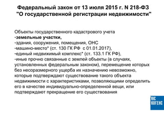 Объекты государственного кадастрового учета
-земельные участки,
-здания, сооружения, помещения, ОНС
-машино-место* (ст. 130 ГК РФ с 01.01.2017),
-единый недвижимый комплекс* (ст. 133.1 ГК РФ),
-иные прочно связанные с землей объекты (в случаях,
установленных федеральным законом), перемещение которых
без несоразмерного ущерба их назначению невозможно,
которые подтверждают существование такого объекта
недвижимости с характеристиками, позволяющими определить
его в качестве индивидуально-определенной вещи, или
подтверждают прекращение его существования
Федеральный закон от 13 июля 2015 г. N 218-ФЗ
"О государственной регистрации недвижимости"
 