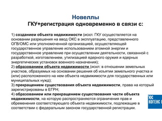 1) созданием объекта недвижимости (искл: ГКУ осуществляется на
основании разрешения на ввод ОКС в эксплуатацию, представленного
ОГВ/ОМС или уполномоченной организацией, осуществляющей
государственное управление использованием атомной энергии и
государственное управление при осуществлении деятельности, связанной с
разработкой, изготовлением, утилизацией ядерного оружия и ядерных
энергетических установок военного назначения);
2) образованием объекта недвижимости (искл: в отношении земельных
участков, образуемых на основании решения об изъятии земельного участка и
(или) расположенного на нем объекта недвижимости для государственных или
муниципальных нужд);
3) прекращением существования объекта недвижимости, права на который
зарегистрированы в ЕГРН;
4) образованием или прекращением существования части объекта
недвижимости, на которую распространяются ограничения прав и
обременения соответствующего объекта недвижимости, подлежащие в
соответствии с федеральным законом государственной регистрации.
Новеллы
ГКУ+регистрация одновременно в связи с:
 