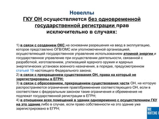 1) в связи с созданием ОКС на основании разрешения на ввод в эксплуатацию,
которое представлено ОГВ/ОМС или уполномоченной организацией,
осуществляющей государственное управление использованием атомной энергии и
государственное управление при осуществлении деятельности, связанной с
разработкой, изготовлением, утилизацией ядерного оружия и ядерных
энергетических установок военного назначения, в порядке, предусмотренном
статьей 19 настоящего Федерального закона;
2) в связи с прекращением существования ОН, права на который не
зарегистрированы в ЕГРН;
3) в связи с образованием, прекращением существования части ОН, на которую
распространяются ограничения прав/обременения соответствующего ОН, если в
соответствии с федеральным законом такие ограничения и обременения не
подлежат государственной регистрации в ЕГРН;
4) в отношении всех помещений в здании одновременно с осуществлением ГКУ
на это здание либо в случае, если право собственности на это здание уже
зарегистрировано в ЕГРН;
Новеллы
ГКУ ОН осуществляется без одновременной
государственной регистрации прав
исключительно в случаях:
 