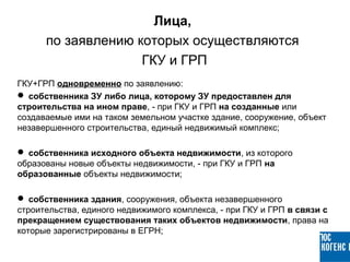 ГКУ+ГРП одновременно по заявлению:
 собственника ЗУ либо лица, которому ЗУ предоставлен для
строительства на ином праве, - при ГКУ и ГРП на созданные или
создаваемые ими на таком земельном участке здание, сооружение, объект
незавершенного строительства, единый недвижимый комплекс;
 собственника исходного объекта недвижимости, из которого
образованы новые объекты недвижимости, - при ГКУ и ГРП на
образованные объекты недвижимости;
 собственника здания, сооружения, объекта незавершенного
строительства, единого недвижимого комплекса, - при ГКУ и ГРП в связи с
прекращением существования таких объектов недвижимости, права на
которые зарегистрированы в ЕГРН;
Лица,
по заявлению которых осуществляются
ГКУ и ГРП
 