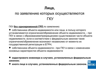 ГКУ без одновременной ГРП по заявлению:
 собственника объекта недвижимости или лица, в пользу которого
устанавливается ограничение/обременение объекта недвижимости, - при
ГКУ в связи с образованием/прекращением существования части объекта
недвижимости, если в соответствии с федеральным законом такие
ограничение/обременение возникают независимо от момента их
государственной регистрации в ЕГРН;
 собственника объекта недвижимости - при ГКУ в связи с изменением
основных характеристик объекта недвижимости
 кадастрового инженера в случаях, установленных федеральным
законом;
 иного лица в случаях, установленных федеральным законом.
Лица,
по заявлению которых осуществляются
ГКУ
 