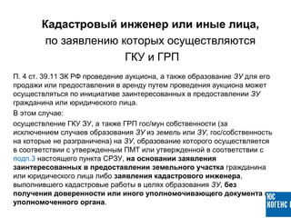 П. 4 ст. 39.11 ЗК РФ проведение аукциона, а также образование ЗУ для его
продажи или предоставления в аренду путем проведения аукциона может
осуществляться по инициативе заинтересованных в предоставлении ЗУ
гражданина или юридического лица.
В этом случае:
осуществление ГКУ ЗУ, а также ГРП гос/мун собственности (за
исключением случаев образования ЗУ из земель или ЗУ, гос/собственность
на которые не разграничена) на ЗУ, образование которого осуществляется
в соответствии с утвержденным ПМТ или утвержденной в соответствии с
подп.3 настоящего пункта СРЗУ, на основании заявления
заинтересованных в предоставлении земельного участка гражданина
или юридического лица либо заявления кадастрового инженера,
выполнившего кадастровые работы в целях образования ЗУ, без
получения доверенности или иного уполномочивающего документа от
уполномоченного органа.
Кадастровый инженер или иные лица,
по заявлению которых осуществляются
ГКУ и ГРП
 