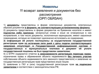 1) документы представлены в форме электронных документов, электронных
образов документов в формате, не соответствующем установленному формату,
2) документы представлены в форме документов на бумажном носителе и имеют
подчистки либо приписки, зачеркнутые слова и иные не оговоренные в них
исправления, в том числе документы, исполненные карандашом, имеют серьезные
повреждения, которые не позволяют однозначно истолковать их содержание;
3) информация об уплате гос/пошлины за осуществление государственной
регистрации прав по истечении пяти дней с даты подачи соответствующего
заявления отсутствует в Государственной информационной системе о
государственных и муниципальных платежах и документ об уплате
государственной пошлины не был представлен заявителем;
4) в ЕГРН содержится отметка о невозможности регистрации перехода права,
ограничения права и обременения объекта недвижимости без личного участия
собственника объекта недвижимости (его законного представителя) и заявление на
государственную регистрацию прав представлено иным лицом;
5) заявление о ГКУ и (или) государственной регистрации прав не подписано
заявителем в соответствии с законодательством РФ.
Новеллы
!!! возврат заявления и документов без
рассмотрения
(ОРП ОБЯЗАН)
 