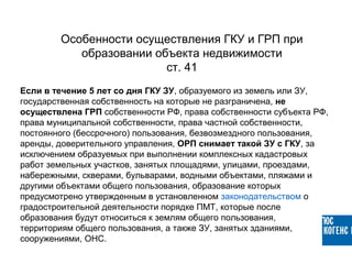 Если в течение 5 лет со дня ГКУ ЗУ, образуемого из земель или ЗУ,
государственная собственность на которые не разграничена, не
осуществлена ГРП собственности РФ, права собственности субъекта РФ,
права муниципальной собственности, права частной собственности,
постоянного (бессрочного) пользования, безвозмездного пользования,
аренды, доверительного управления, ОРП снимает такой ЗУ с ГКУ, за
исключением образуемых при выполнении комплексных кадастровых
работ земельных участков, занятых площадями, улицами, проездами,
набережными, скверами, бульварами, водными объектами, пляжами и
другими объектами общего пользования, образование которых
предусмотрено утвержденным в установленном законодательством о
градостроительной деятельности порядке ПМТ, которые после
образования будут относиться к землям общего пользования,
территориям общего пользования, а также ЗУ, занятых зданиями,
сооружениями, ОНС.
Особенности осуществления ГКУ и ГРП при
образовании объекта недвижимости
ст. 41
 