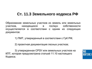 Ст. 11.3 Земельного кодекса РФ
Образование  земельных  участков  из  земель  или  земельных 
участков,  находящихся  в  гос/мун  собственности 
осуществляется  в  соответствии  с  одним  из  следующих 
документов:
1) ПМТ, утвержденный в соответствии с ГрК РФ;
2) проектная документация лесных участков;
3) утвержденная СРЗУ или земельных участков на 
КПТ, которая предусмотрена статьей 11.10 настоящего 
Кодекса.
 