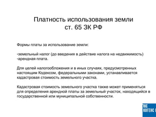 Формы платы за использование земли:
-земельный налог (до введения в действие налога на недвижимость)
-арендная плата.
Для целей налогообложения и в иных случаях, предусмотренных
настоящим Кодексом, федеральными законами, устанавливается
кадастровая стоимость земельного участка.
Кадастровая стоимость земельного участка также может применяться
для определения арендной платы за земельный участок, находящийся в
государственной или муниципальной собственности.
Платность использования земли
ст. 65 ЗК РФ
 