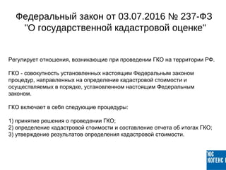 Регулирует отношения, возникающие при проведении ГКО на территории РФ.
ГКО - совокупность установленных настоящим Федеральным законом
процедур, направленных на определение кадастровой стоимости и
осуществляемых в порядке, установленном настоящим Федеральным
законом.
ГКО включает в себя следующие процедуры:
1) принятие решения о проведении ГКО;
2) определение кадастровой стоимости и составление отчета об итогах ГКО;
3) утверждение результатов определения кадастровой стоимости.
Федеральный закон от 03.07.2016 № 237-ФЗ
"О государственной кадастровой оценке"
 