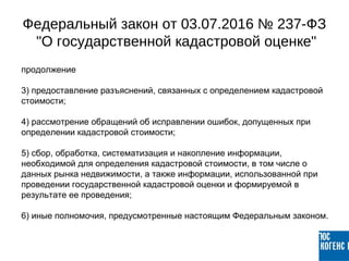 продолжение
3) предоставление разъяснений, связанных с определением кадастровой
стоимости;
4) рассмотрение обращений об исправлении ошибок, допущенных при
определении кадастровой стоимости;
5) сбор, обработка, систематизация и накопление информации,
необходимой для определения кадастровой стоимости, в том числе о
данных рынка недвижимости, а также информации, использованной при
проведении государственной кадастровой оценки и формируемой в
результате ее проведения;
6) иные полномочия, предусмотренные настоящим Федеральным законом.
Федеральный закон от 03.07.2016 № 237-ФЗ
"О государственной кадастровой оценке"
 