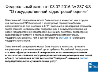 Заявление об оспаривании может быть подано в комиссию или в суд со
дня внесения в ЕГРН сведений о кадастровой стоимости объекта
недвижимости до дня внесения в ЕГРН сведений о кадастровой стоимости
такого объекта недвижимости, определенной в результате проведения
новой государственной кадастровой оценки или по итогам оспаривания
кадастровой стоимости в порядке, предусмотренном настоящим
Федеральным законом, или в соответствии со статьей 16 настоящего
Федерального закона.
Заявление об оспаривании может быть подано в комиссию путем его
направления в уполномоченный орган субъекта Российской Федерации
или многофункциональный центр лично, почтовым отправлением
или с использованием информационно-телекоммуникационных сетей
общего пользования, в том числе сети "Интернет", включая портал
государственных и муниципальных услуг.
Федеральный закон от 03.07.2016 № 237-ФЗ
"О государственной кадастровой оценке"
 