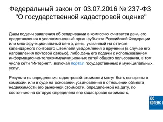 Днем подачи заявления об оспаривании в комиссию считается день его
представления в уполномоченный орган субъекта Российской Федерации
или многофункциональный центр, день, указанный на оттиске
календарного почтового штемпеля уведомления о вручении (в случае его
направления почтовой связью), либо день его подачи с использованием
информационно-телекоммуникационных сетей общего пользования, в том
числе сети "Интернет", включая портал государственных и муниципальных
услуг.
Результаты определения кадастровой стоимости могут быть оспорены в
комиссии или в суде на основании установления в отношении объекта
недвижимости его рыночной стоимости, определенной на дату, по
состоянию на которую определена его кадастровая стоимость.
Федеральный закон от 03.07.2016 № 237-ФЗ
"О государственной кадастровой оценке"
 