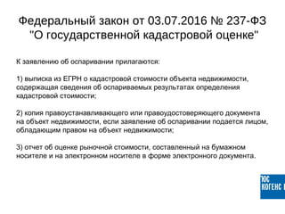 К заявлению об оспаривании прилагаются:
1) выписка из ЕГРН о кадастровой стоимости объекта недвижимости,
содержащая сведения об оспариваемых результатах определения
кадастровой стоимости;
2) копия правоустанавливающего или правоудостоверяющего документа
на объект недвижимости, если заявление об оспаривании подается лицом,
обладающим правом на объект недвижимости;
3) отчет об оценке рыночной стоимости, составленный на бумажном
носителе и на электронном носителе в форме электронного документа.
Федеральный закон от 03.07.2016 № 237-ФЗ
"О государственной кадастровой оценке"
 