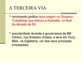 A TERCEIRA VIA
 movimento político teve origem no Governo
Trabalhista que liderou a Austrália, no final
da década de 80;
 popularidade durante a governança de Bill
Clinton, nos Estados Unidos, e teve em Tony
Blair, na Inglaterra, um dos seus principais
entusiastas;
 