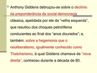  Anthony Giddens debruçou-se sobre o declínio
da preponderância da social-democracia
clássica, apelidada por ele da “velha esquerda”,
que resultou dos choques petrolíferos
conducentes ao final dos “anos dourados”; e,
também, sobre a hegemonia que o
neoliberalismo, igualmente conhecido como
Thatcherismo, à qual Giddens chamava de “nova
direita”, conheceu durante a década de 80.
 