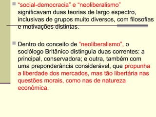  “social-democracia” e “neoliberalismo”
significavam duas teorias de largo espectro,
inclusivas de grupos muito diversos, com filosofias
e motivações distintas.
 Dentro do conceito de “neoliberalismo”, o
sociólogo Britânico distinguia duas correntes: a
principal, conservadora; e outra, também com
uma preponderância considerável, que propunha
a liberdade dos mercados, mas tão libertária nas
questões morais, como nas de natureza
econômica.
 