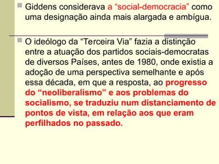  Giddens considerava a “social-democracia” como
uma designação ainda mais alargada e ambígua.
 O ideólogo da “Terceira Via” fazia a distinção
entre a atuação dos partidos sociais-democratas
de diversos Países, antes de 1980, onde existia a
adoção de uma perspectiva semelhante e após
essa década, em que a resposta, ao progresso
do “neoliberalismo” e aos problemas do
socialismo, se traduziu num distanciamento de
pontos de vista, em relação aos que eram
perfilhados no passado.
 