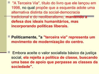  "A Terceira Via", título do livro que ele lançou em
1998, no qual propõe que a esquerda adote uma
alternativa distinta da social-democracia
tradicional e do neoliberalismo, mantendo a
defesa dos ideais humanitários, mas
incorporando políticas liberais.
 Politicamente, "a "terceira via" representa um
movimento de modernização do centro.
 Embora aceite o valor socialista básico da justiça
social, ela rejeita a política de classe, buscando
uma base de apoio que perpasse as classes da
sociedade".
 