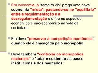  Em economia, a "terceira via" prega uma nova
economia "mista", pautando-se no "equilíbrio"
entre a regulamentação e a
desregulamentação e entre os aspectos
econômico e não-econômico na vida da
sociedade.
 Ela deve "preservar a competição econômica",
quando ela é ameaçada pelo monopólio.
 Deve também "controlar os monopólios
nacionais" e "criar e sustentar as bases
institucionais dos mercados"
 