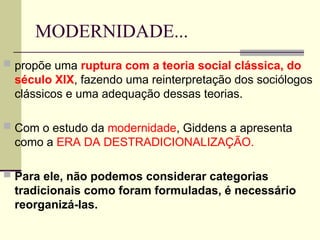 MODERNIDADE...
 propõe uma ruptura com a teoria social clássica, do
século XIX, fazendo uma reinterpretação dos sociólogos
clássicos e uma adequação dessas teorias.
 Com o estudo da modernidade, Giddens a apresenta
como a ERA DA DESTRADICIONALIZAÇÃO.
 Para ele, não podemos considerar categorias
tradicionais como foram formuladas, é necessário
reorganizá-las.
 
