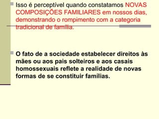  Isso é perceptível quando constatamos NOVAS
COMPOSIÇÕES FAMILIARES em nossos dias,
demonstrando o rompimento com a categoria
tradicional de família.
 O fato de a sociedade estabelecer direitos às
mães ou aos pais solteiros e aos casais
homossexuais reflete a realidade de novas
formas de se constituir famílias.
 