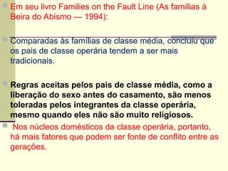  Em seu livro Families on the Fault Line (As famílias à
Beira do Abismo — 1994):
 Comparadas às famílias de classe média, concluiu que
os pais de classe operária tendem a ser mais
tradicionais.
 Regras aceitas pelos pais de classe média, como a
liberação do sexo antes do casamento, são menos
toleradas pelos integrantes da classe operária,
mesmo quando eles não são muito religiosos.
 Nos núcleos domésticos da classe operária, portanto,
há mais fatores que podem ser fonte de conflito entre as
gerações.
 